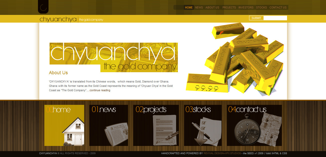 The complete homepage design for a gold company: a dark olive header band carrying a small black rounded-square mark with a pale C inside it at the left and a seven-item navigation row at the right reading HOME, NEWS, ABOUT US, PROJECTS, INVESTORS, STOCKS and CONTACT US, with HOME set in amber on a darker tile; below it a mustard bar holding the wordmark chyuan chya with the gold company beside it and a SUBMIT button and search field at the right. The white content band shows a gold masthead panel of the same wordmark drawn in thin geometric lettering, an About Us heading in gold over three lines of body copy explaining the name, and at the right a render of stacked gold bars stamped chyuan chya and 99.99. Under that, on a dark wood-grain ground, sit five numbered tiles: 00 home with a small white house model, 01 news with a folded newspaper, 02 projects with a document and pen, 03 stocks with a checklist and a downward arrow, and 04 contact us with a compass on a map. The footer strip reads CHYUANCHYA &copy; ALL RIGHTS RESERVED - 2009 at the left and HANDCRAFTED AND POWERED BY REVIVAL.DESIGN+VFX.STUDIOS - the SEED.v1.2009 | Valid XHTML & CSS at the right.
